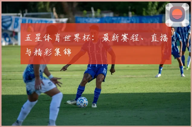 五星体育世界杯：最新赛程、直播与精彩集锦