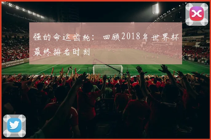 强的命运齿轮：回顾2018年世界杯最终排名时刻