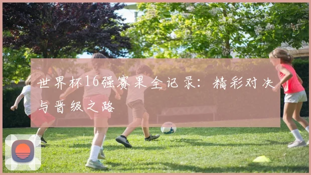 世界杯16强赛果全记录：精彩对决与晋级之路