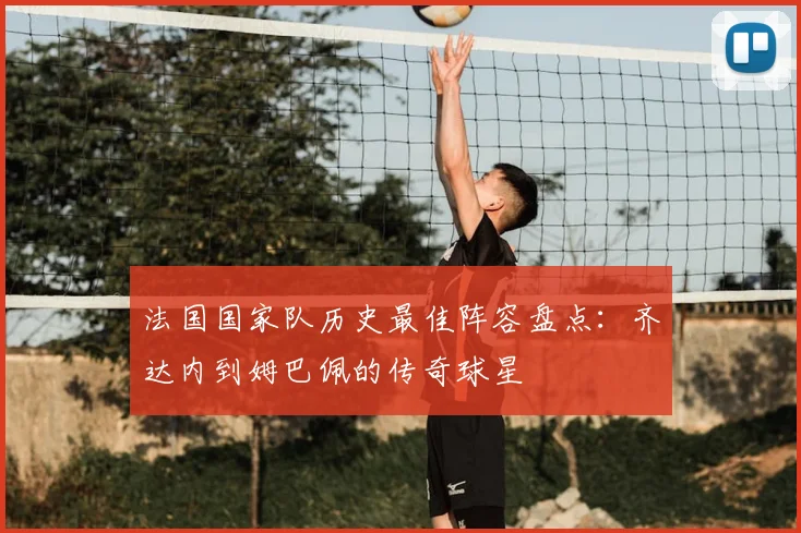 法国国家队历史最佳阵容盘点：齐达内到姆巴佩的传奇球星