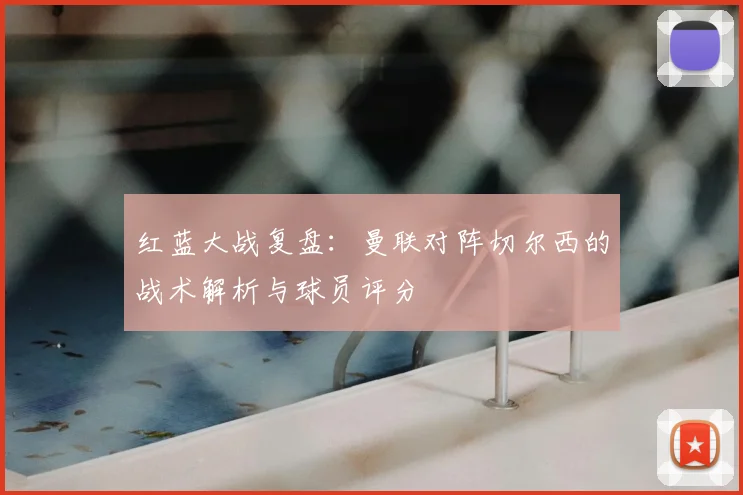 红蓝大战复盘：曼联对阵切尔西的战术解析与球员评分