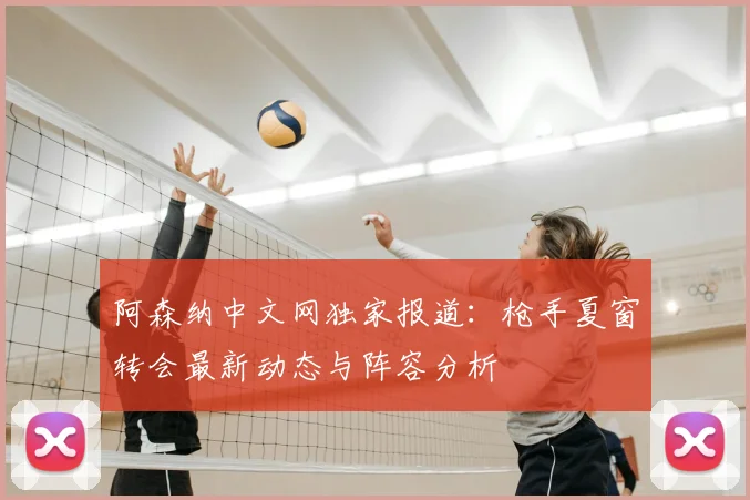 阿森纳中文网独家报道：枪手夏窗转会最新动态与阵容分析