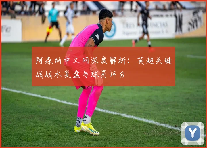 阿森纳中文网深度解析:英超关键战战术复盘与球员评分
