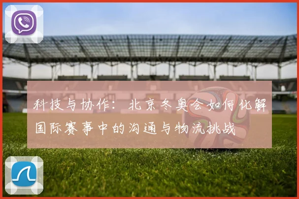 科技与协作:北京冬奥会如何化解国际赛事中的沟通与物流挑战