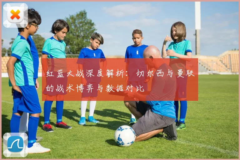 红蓝大战深度解析：切尔西与曼联的战术博弈与数据对比