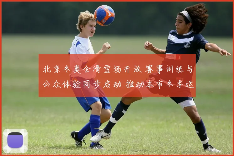 北京冬奥会滑雪场开放 赛事训练与公众体验同步启动 推动本市冬季运动普及