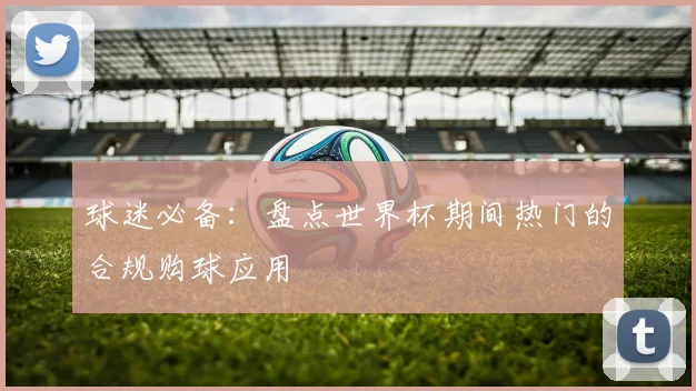 球迷必备：盘点世界杯期间热门的合规购球应用