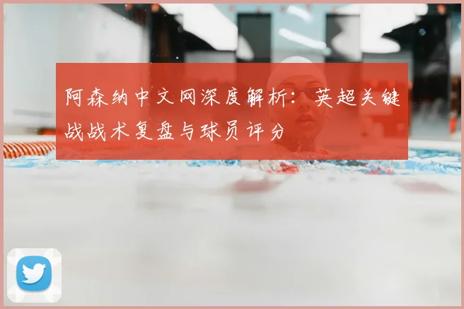 阿森纳中文网深度解析：英超关键战战术复盘与球员评分