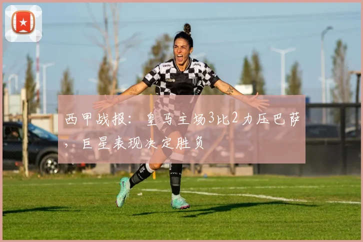 西甲战报：皇马主场3比2力压巴萨，巨星表现决定胜负