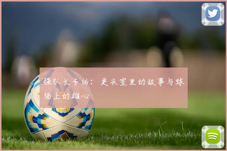 强队长专访：更衣室里的故事与球场上的雄心