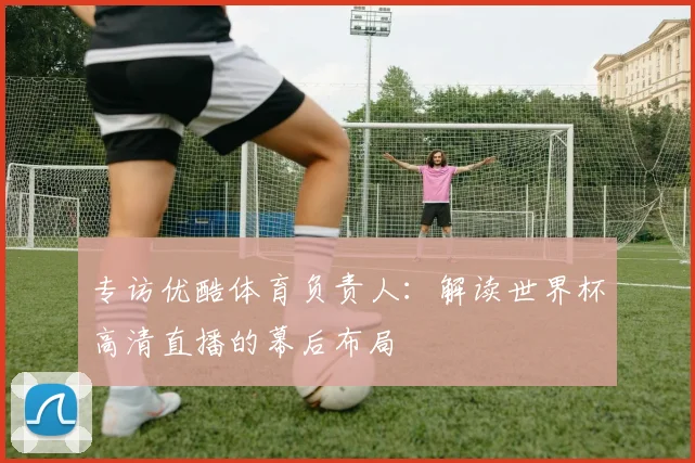 专访优酷体育负责人：解读世界杯高清直播的幕后布局