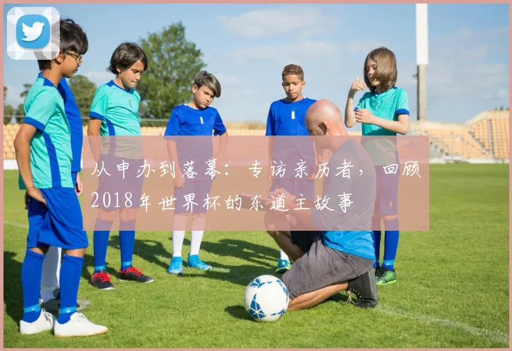 从申办到落幕：专访亲历者，回顾2018年世界杯的东道主故事