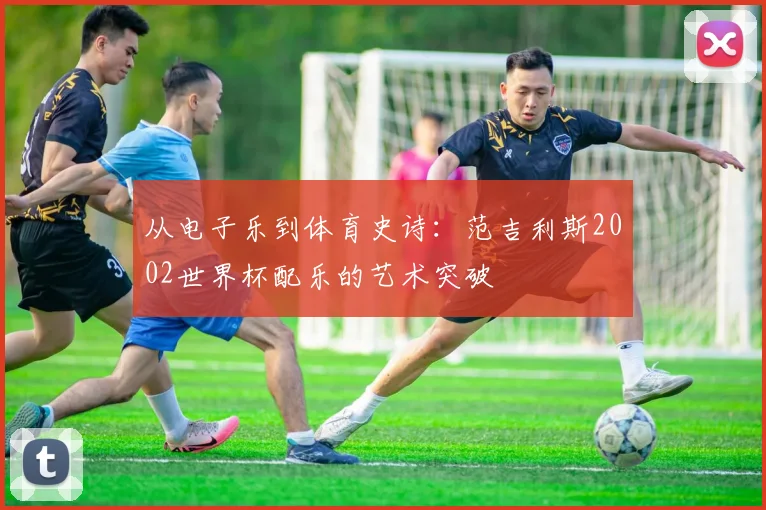从电子乐到体育史诗：范吉利斯2002世界杯配乐的艺术突破