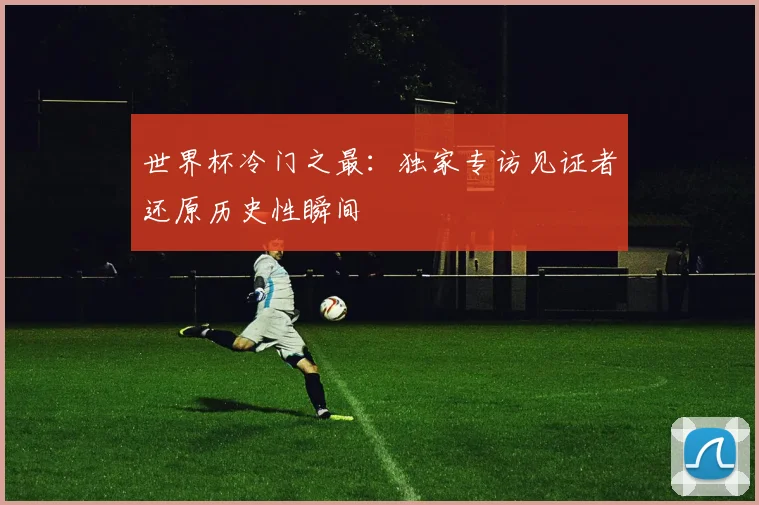 世界杯冷门之最：独家专访见证者还原历史性瞬间