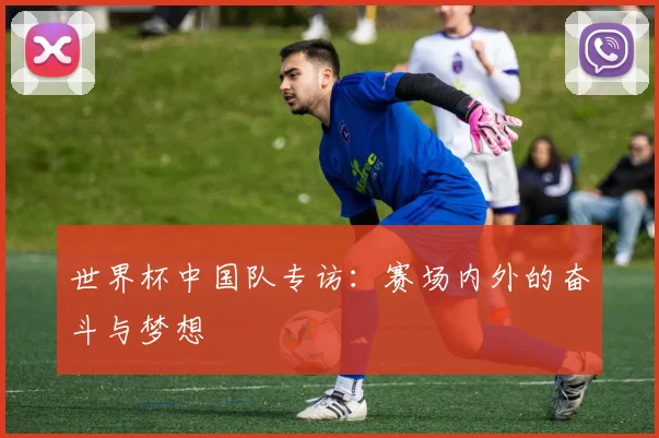 世界杯中国队专访:赛场内外的奋斗与梦想