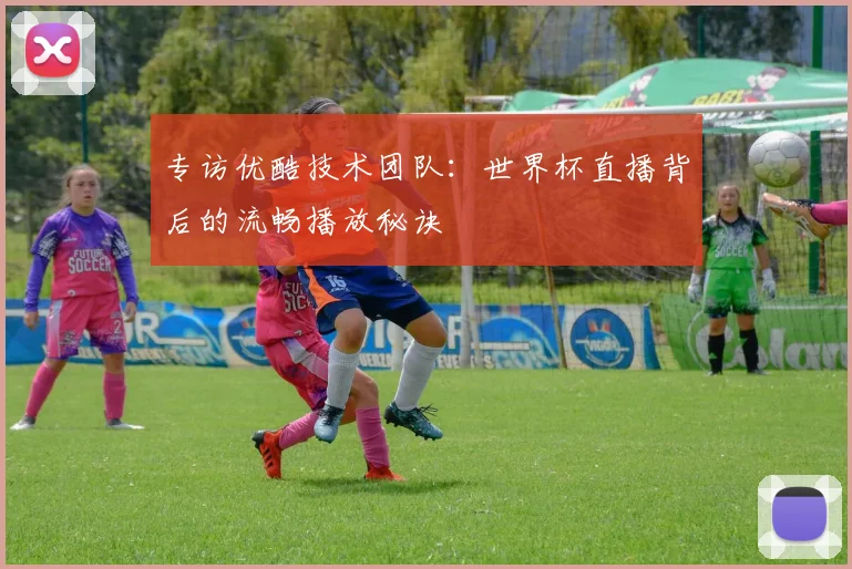 专访优酷技术团队:世界杯直播背后的流畅播放秘诀