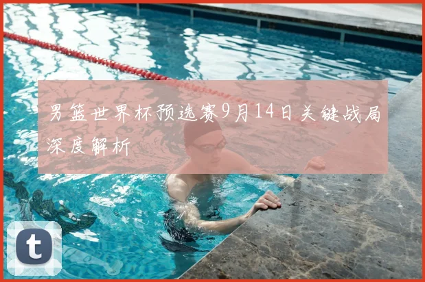 男篮世界杯预选赛9月14日关键战局深度解析