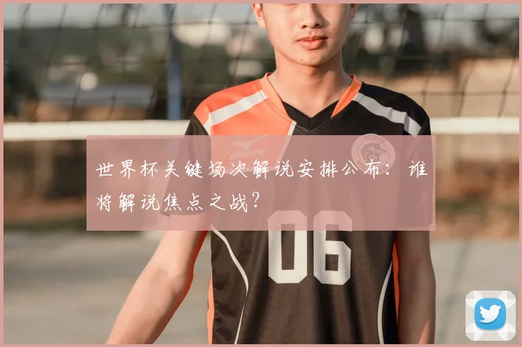 世界杯关键场次解说安排公布:谁将解说焦点之战?
