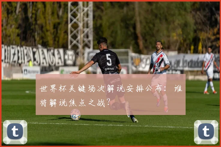 世界杯关键场次解说安排公布:谁将解说焦点之战?
