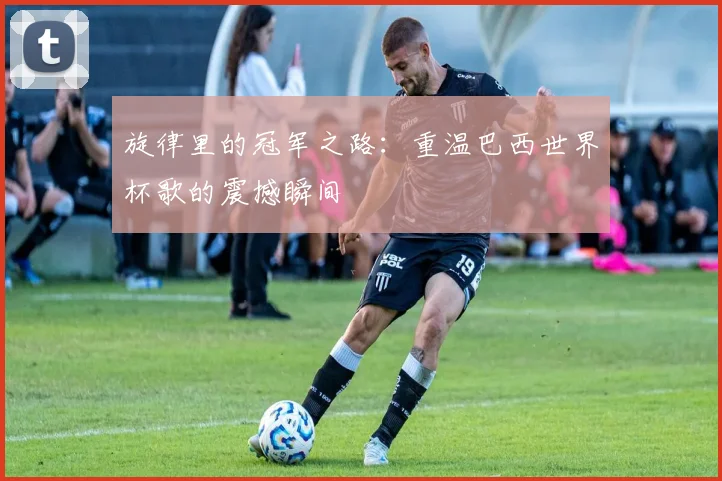 旋律里的冠军之路：重温巴西世界杯歌的震撼瞬间